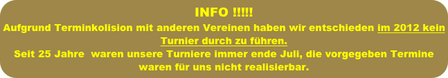 INFO !!!!!
Aufgrund Terminkolision mit anderen Vereinen haben wir entschieden im 2012 kein Turnier durch zu führen.
Seit 25 Jahre  waren unsere Turniere immer ende Juli, die vorgegeben Termine waren für uns nicht realisierbar.