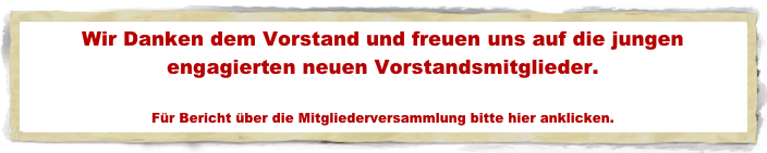 Wir Danken dem Vorstand und freuen uns auf die jungen engagierten neuen Vorstandsmitglieder.

Für Bericht über die Mitgliederversammlung bitte hier anklicken.
